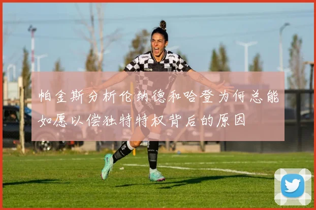 帕金斯分析伦纳德和哈登为何总能如愿以偿独特特权背后的原因