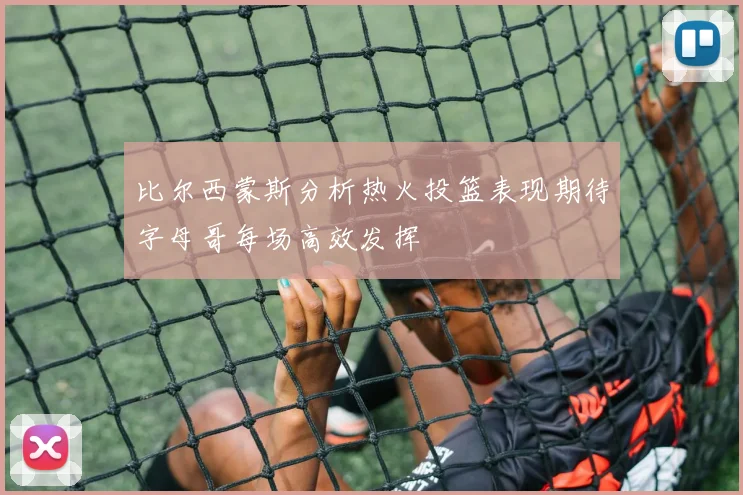 比尔西蒙斯分析热火投篮表现期待字母哥每场高效发挥
