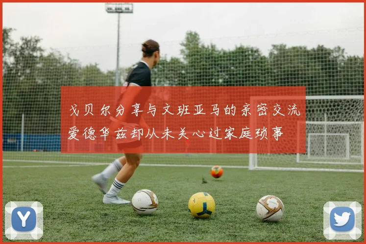 戈贝尔分享与文班亚马的亲密交流爱德华兹却从未关心过家庭琐事