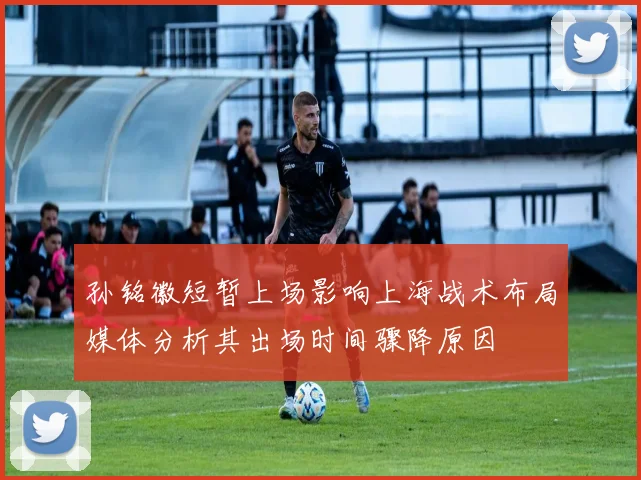 孙铭徽短暂上场影响上海战术布局媒体分析其出场时间骤降原因
