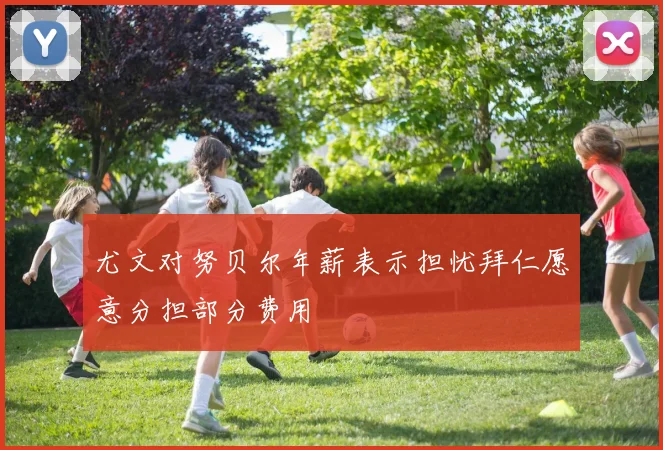 尤文对努贝尔年薪表示担忧拜仁愿意分担部分费用