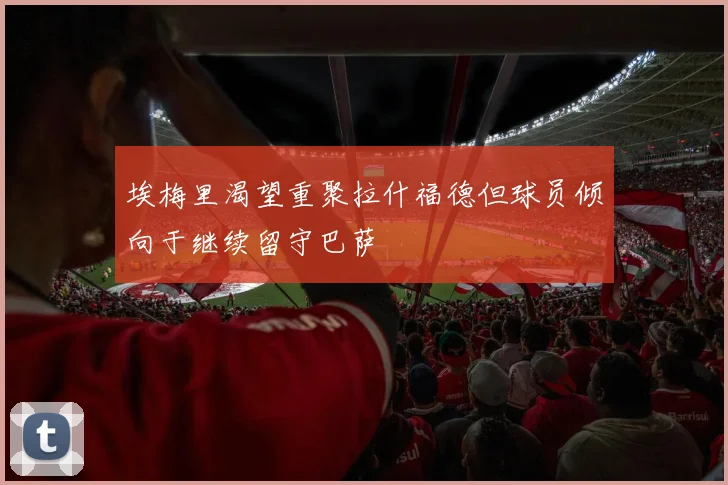 埃梅里渴望重聚拉什福德但球员倾向于继续留守巴萨