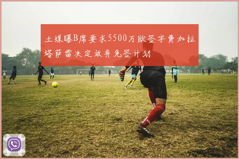 土媒曝B席要求5500万欧签字费加拉塔萨雷决定放弃免签计划