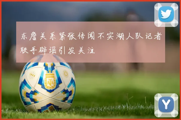 东詹关系紧张传闻不实湖人队记者联手辟谣引发关注