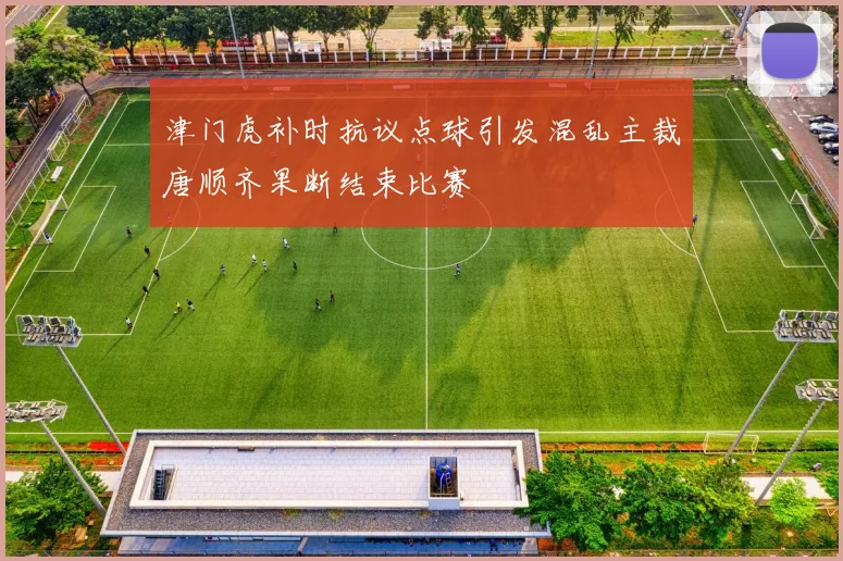 津门虎补时抗议点球引发混乱主裁唐顺齐果断结束比赛